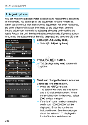 Page 3168: AF Microadjustment
316
You can make the adjustment for each  lens and register the adjustment 
in the camera. You can register the adjustment for up to 40 lenses. 
When you autofocus with a lens whos e adjustment has been registered, 
the point of focus will always be  shifted by the adjustment amount.
Set the adjustment manually by adjus ting, shooting, and checking the 
result. Repeat this until  the desired adjustment is  made. If you use a zoom 
lens, make the adjustment for the wi de-angle (W)...