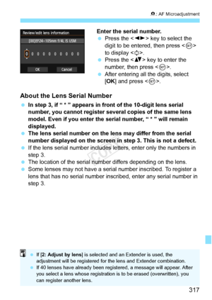 Page 317317
8: AF Microadjustment
Enter the serial number.
  Press the < U> key to select the 
digit to be entered, then press < 0> 
to display < r>.
  Press the < V> key to enter the 
number, then press < 0>.
  After entering all the digits, select 
[OK ] and press < 0>.
About the Lens Serial Number
  In step 3, if “ * ” appears in front of the 10-digit lens serial 
number, you cannot register several copies of the same lens 
model. Even if you enter the serial number, “ * ” will remain 
displayed.
  The lens...