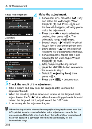 Page 3188: AF Microadjustment
318
4Make the adjustment.
  For a zoom lens, press the  key 
and select the wide-angle (W) or 
telephoto (T) end. Press < 0> and 
the box will disappear, allowing you to 
make the adjustment.
  Press the < U> key to adjust as 
desired, then press . The 
adjustable range is ±20 steps.
 
Setting it toward “-: ” will shift the point of 
focus in front of the standard point of focus.
 Setting it toward “+: ”  will shift the point of 
focus to the rear of the  standard point of focus....