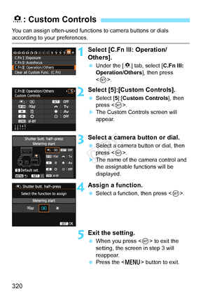 Page 320320
You can assign often-used functions to camera buttons or dials 
according to your preferences.
1Select [C.Fn III: Operation/
Others].
 Under the [ 8] tab, select [C.Fn III: 
Operation/Others ], then press 
< 0 >.
2Select [5]:[Custom Controls].
  Select [5]:[ Custom Controls], then 
press < 0>.
XThe Custom Controls screen will 
appear.
3Select a camera button or dial.
  Select a camera button or dial, then 
press < 0>.
XThe name of the camera control and 
the assignable functions will be 
displayed....