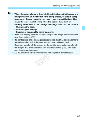 Page 3333
Installing and Removing the Card
 When the access lamp is lit or blin king, it indicates that images are 
being written to or read by the ca rd, being erased, or data is being 
transferred. Do not open the card  slot cover during this time. Also, 
never do any of the following wh ile the access lamp is lit or 
blinking. Otherwise, it  can damage the image  data, card, or camera.
• Removing the card.
• Removing the battery.
• Shaking or banging the camera around.
  If the card already contains record...