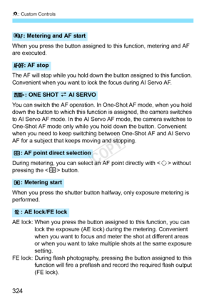 Page 3248: Custom Controls
324
When you press the button assigned to this function, metering and AF 
are executed.
The AF will stop while you hold down the button assigned to this functio\
n. 
Convenient when you want to lock  the focus during AI Servo AF.
You can switch the AF operation. In  One-Shot AF mode, when you hold 
down the button to which this function  is assigned, the camera switches 
to AI Servo AF mode. In the AI Servo AF mode, the camera switches to 
One-Shot AF mode only while yo u hold down the...