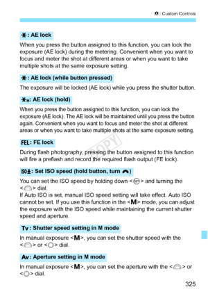 Page 325325
8: Custom Controls
When you press the button assigned to this function, you can lock the 
exposure (AE lock) during the mete ring. Convenient when you want to 
focus and meter the shot at different  areas or when you want to take 
multiple shots at the same exposure setting.
The exposure will be locked (AE lock)  while you press the shutter button.
When you press the button assigned to this function, you can lock the 
exposure (AE lock). The AE lock will be maintained until you press the button...