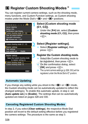 Page 328328
You can register current camera settings, such as the shooting mode, 
menu functions, and Custom Function settings, as Custom shooting 
modes under the Mode Dial’s  and < x> positions.
1Select [Custom shooting mode 
(C1, C2)].
  Under the [ 54] tab, select [ Custom 
shooting mode (C1, C2) ], then press 
< 0 >.
2Select [Register settings].
  Select [Register settings ], then 
press < 0>.
3Register the Custom shooting mode.
  Select the Custom shooting mode to 
be registered, then press < 0>.
  On the...