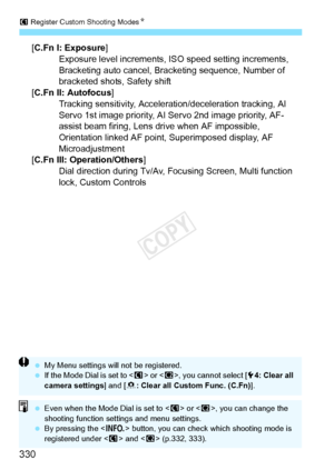 Page 330w Register Custom Shooting ModesN
330
[C.Fn I: Exposure]
Exposure level increments, ISO speed setting increments, 
Bracketing auto cancel, Brac keting sequence, Number of 
bracketed shots, Safety shift
[C.Fn II: Autofocus ]
Tracking sensitivity, Acceleration/deceleration tracking, AI 
Servo 1st image priority, AI  Servo 2nd image priority, AF-
assist beam firing, Lens drive when AF impossible, 
Orientation linked AF point, Superimposed display, AF 
Microadjustment
[C.Fn III: Operation/Others ]
Dial...