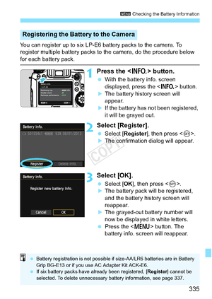 Page 335335
3 Checking the Battery Information
You can register up to six LP-E6 battery packs to the camera. To 
register multiple battery packs to the camera, do the procedure below 
for each battery pack.
1Press the < B> button.
 With the battery info. screen 
displayed, press the < B> button.
XThe battery history screen will 
appear.
XIf the battery has not been registered, 
it will be grayed out.
2Select [Register].
 Select [Register ], then press .
XThe confirmation dialog will appear.
3Select [OK]....