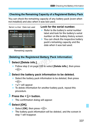 Page 337337
3 Checking the Battery Information
You can check the remaining capaci ty of any battery pack (even when not installed) and also when it was last used.
Look for the serial number.
 Refer to the battery’s serial number 
label and look for the battery’s serial 
number on the battery history screen.
XYou can check the respective battery 
pack’s remaining capacity and the 
date when it was last used.
1Select [Delete info.].
 Follow step 2 on page 335 to select [ Delete info.], then press 
< 0 >.
2Select...