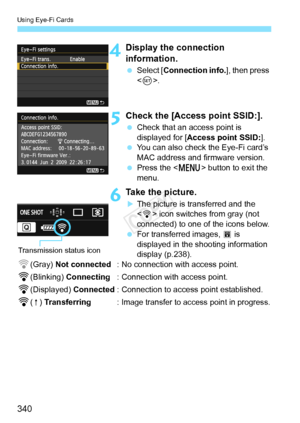 Page 340Using Eye-Fi Cards
340
4Display the connection 
information.
 Select [ Connection info. ], then press 
< 0 >.
5Check the [Access point SSID:].
  Check that an access point is 
displayed for [ Access point SSID: ].
  You can also check the Eye-Fi card’s 
MAC address and firmware version.
  Press the < M> button to exit the 
menu.
6Take the picture.
XThe picture is transferred and the 
< H > icon switches from gray (not 
connected) to one of the icons below.
  For transferred images,  O is 
displayed in...