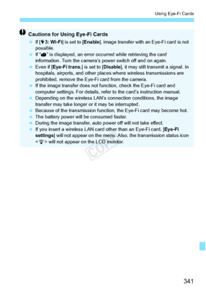 Page 341341
Using Eye-Fi Cards
Cautions for Using Eye-Fi Cards
 If [53: Wi-Fi ] is set to [ Enable], image transfer with an  Eye-Fi card is not 
possible.
  If “ ” is displayed, an error oc curred while retrieving the card 
information. Turn the camera’s  power switch off and on again.
  Even if [Eye-Fi trans. ] is set to [Disable], it may still transmit a signal. In 
hospitals, airports, and other places  where wireless transmissions are 
prohibited, remove the Eye-Fi card from the camera.
  If the image...