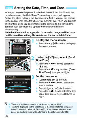 Page 3636
When you turn on the power for the first time or if the date/time/zone 
have been reset, the Date/Time/Zone setting screens will appear. 
Follow the steps below to set the time zone first. If you set the camera 
to the correct time zone for where y ou currently live, when you travel to 
another time zone you can simply set  the camera to the correct time 
zone for your destination to update the camera’s date/time 
automatically.
Note that the date/time appended to  recorded images will be based 
on...