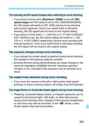 Page 363363
Troubleshooting Guide
 If you shoot a movie when [ Maximum: 25600] is set with [ISO 
speed range] and ISO speed is set  to ISO 16000/20000/25600, 
the ISO speed will switch to ISO 12800 (during movie shooting 
with manual exposure). Even if  you switch back to still photo 
shooting, the ISO speed will not re vert to the original setting.
  If you shoot a movie when 1. L (ISO 50) or 2. H1 (ISO 51200)/H2 
(ISO 102400) is set, the ISO sp eed setting will switch to 1. ISO 
100 or 2. H (ISO 25600)...