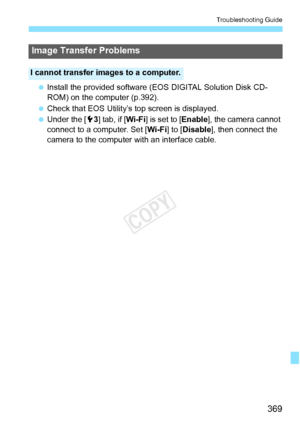 Page 369369
Troubleshooting Guide
 Install the provided software (E OS DIGITAL Solution Disk CD-
ROM) on the computer (p.392).
  Check that EOS Utility’s top screen is displayed.
  Under the [5 3] tab, if [Wi-Fi ] is set to [Enable], the camera cannot 
connect to a computer. Set [ Wi-Fi] to [Disable], then connect the 
camera to the computer with an interface cable.
Image Transfer Problems
I cannot transfer images to a computer.
COPY  