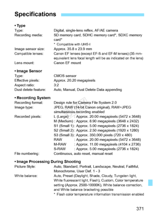 Page 371371
•TypeType:Digital, single-lens reflex, AF/AE camera
Recording media: SD memory card, SD HC memory card*, SDXC memory 
card*
* Compatible with UHS-IImage sensor size: Approx. 35.8 x 23.9 mmCompatible lenses: Canon EF lenses (e xcept EF-S and EF-M lenses) (35 mm-
equivalent lens focal length will be as indicated on the lens)
Lens mount: Canon EF mount
• Image SensorType: CMOS sensor
Effective pixels: Approx. 20.20 megapixels
Aspect ratio: 3:2
Dust delete feature: Auto, Manual, Dust Delete Data...