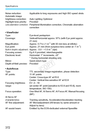 Page 372Specifications
372
Noise reduction: Applicable to long exposures and high ISO speed shots
Automatic image 
brightness correction: A uto Lighting Optimizer
Highlight tone priority: Provided
Lens aberration correction: Peripheral illumination correction, Chromatic aberration  correction
• ViewfinderType: Eye-level pentaprism
Coverage: Vertical/Horizontal approx. 97% (with Eye point approx. 
21 mm)
Magnification: Approx. 0.71x (-1 m
-1 with 50 mm lens at infinity)
Eye point: Approx. 21 mm (from eyepiece...