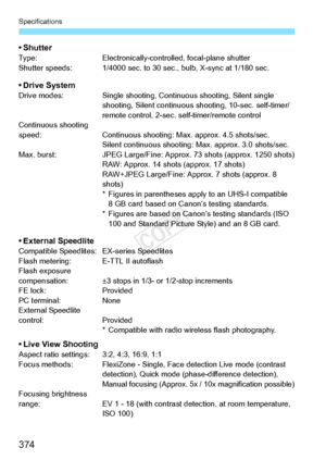 Page 374Specifications
374
•ShutterType:Electronically-controlled, focal-plane shutter
Shutter speeds: 1/4000 sec. to 30  sec., bulb, X-sync at 1/180 sec.
• Drive SystemDrive modes: Single shooting, Continuous shooting, Silent single 
shooting, Silent continuous  shooting, 10-sec. self-timer/
remote control, 2-sec.  self-timer/remote control
Continuous shooting 
speed: Continuous shooting: Max. approx. 4.5 shots/sec.
Silent continuous shooting:  Max. approx. 3.0 shots/sec.
Max. burst: JPEG Large/Fine: Approx. 73...