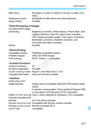 Page 377377
Specifications
Slide show:All images, by date, by folder, by movies, by  stills, or by 
rating
Background music: Selectable fo r slide shows and movie playback
Image protect: Possible
• Post-Processing of ImagesIn-camera RAW image 
processing: Brightness correction, Wh ite balance, Picture Style, Auto 
Lighting Optimizer, High  ISO speed noise reduction, 
JPEG image-recording quality,  Color space, Peripheral 
illumination correction, Di stortion correction, and 
Chromatic aberration correction...