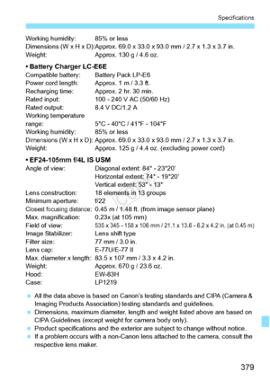 Page 379379
Specifications
Working humidity: 85% or less
Dimensions (W x H x D):Approx. 69.0 x 33.0 x 93.0 mm / 2.7 x 1.3 x 3.7 in.
Weight: Approx. 130 g / 4.6 oz.
• Battery Charger LC-E6ECompatible battery: Battery Pack LP-E6
Power cord length: Approx. 1 m / 3.3 ft.
Recharging time: Approx. 2 hr. 30 min.
Rated input: 100 - 24 0 V AC (50/60 Hz)
Rated output: 8.4 V DC/1.2 A
Working temperature 
range: 5°C - 40°C / 41°F - 104°F
Working humidity: 85% or less
Dimensions (W x H x D): Approx. 69.0 x 33.0 x 93.0  mm /...