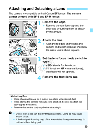 Page 3939
The camera is compatible with all Canon EF lenses. The camera 
cannot be used with EF-S and EF-M lenses.
1Remove the caps.
 Remove the rear lens cap and the 
body cap by turning them as shown 
by the arrows.
2Attach the lens.
 Align the red dots on the lens and 
camera and turn the lens as shown by 
the arrow until it  clicks in place.
3Set the lens focus mode switch to 
.
  stands for Autofocus.
  If it is set to < MF> (manual focus), 
autofocus will not operate.
4Remove the front lens cap.
Attaching...