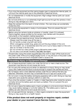 Page 383383
• If you drop the equipment and the casing breaks open to expose the internal parts, do 
not touch the internal parts due to the possibility of electrical shock.
• Do not disassemble or modify the equipment. High-voltage internal parts can cause  electrical shock.
• Do not look at the sun or an extremely bright  light source through the camera or lens. 
Doing so may damage your vision.
• Keep the camera from the reach of small  children. The neck strap can accidentally 
choke the child.
• Do not...