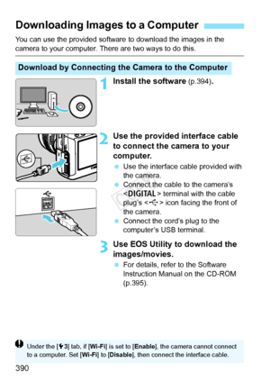 Page 390390
You can use the provided software to download the images in the 
camera to your computer. There are two ways to do this.
1Install the software (p.394).
2Use the provided interface cable 
to connect the camera to your 
computer.
 Use the interface cable provided with 
the camera.
  Connect the cable to the camera’s 
 terminal with the cable 
plug’s < D> icon facing the front of 
the camera.
  Connect the cord’s plug to the 
computer’s USB terminal.
3Use EOS Utility to download the 
images/movies.
 For...