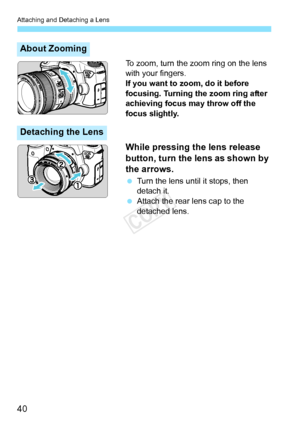 Page 40Attaching and Detaching a Lens
40
To zoom, turn the zoom ring on the lens 
with your fingers.
If you want to zoom, do it before 
focusing. Turning the zoom ring after 
achieving focus may throw off the 
focus slightly.
While pressing the lens release 
button, turn the lens as shown by 
the arrows.
 Turn the lens until it stops, then 
detach it.
  Attach the rear lens cap to the 
detached lens.
About Zooming
Detaching the Lens
COPY  