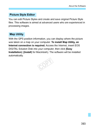 Page 393393
About the Software
You can edit Picture Styles and create and save original Picture Style 
files. This software is aimed at  advanced users who are experienced in 
processing images.
With the GPS position information, you can display where the picture
was taken on a map on your computer.  To install Map Utility, an 
Internet connection is required.  Access the Internet, insert EOS 
DIGITAL Solution Disk into your computer, then click [ Easy 
Installation ] ([Install ] for Macintosh). The software...