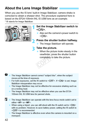 Page 4242
When you use the IS lens’ built-in Image Stabilizer, camera shake is 
corrected to obtain a sharper sho t. The procedure explained here is 
based on the EF24-105mm f/4L IS USM lens as an example.
* IS stands for Image Stabilizer.
1Set the Image Stabilizer switch to 
< 1 >.
 Also set the camera’s power switch to 
.
2Press the shutter button halfway.
XThe Image Stabilizer will operate.
3Take the picture.
 When the picture looks steady in the 
viewfinder, press the shutter button 
completely to take the...