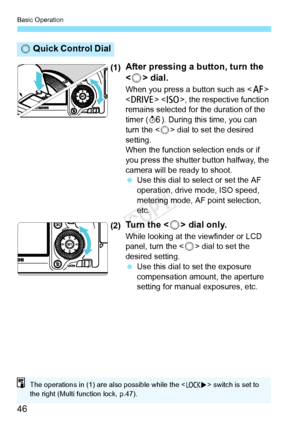 Page 46Basic Operation
46
(1)After pressing a button, turn the 
 dial.
When you press a button such as < f> 
< R > , the respective function 
remains selected for the duration of the 
timer ( 9). During this time, you can 
turn the < 5> dial to set the desired 
setting.
When the function se lection ends or if 
you press the shutter button halfway, the 
camera will be ready to shoot.
  Use this dial to select or set the AF 
operation, drive mode, ISO speed, 
metering mode, AF point selection, 
etc.
(2)Tu r n  t...