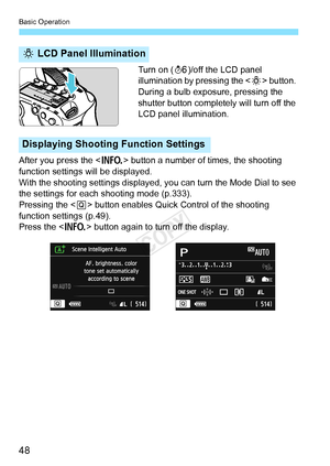 Page 48Basic Operation
48
Turn on (9)/off the LCD panel 
illumination by pressing the < U> button. 
During a bulb exposure, pressing the 
shutter button completely will turn off the 
LCD panel illumination.
After you press the < B> button a number of times, the shooting 
function settings will be displayed.
With the shooting settings displayed,  you can turn the Mode Dial to see 
the settings for each shooting mode (p.333).
Pressing the < Q> button enables Quick Control of the shooting 
function settings...