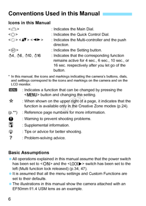 Page 66 Icons in this Manual
: Indicates the Main Dial.
<
5> : Indicates the Quick Control Dial.
< 9 > < V >  : Indicates the Multi-controller and the push 
direction.
< 0 > : Indicates the Setting button.
0, 9, 7, 8: Indicates that the corresponding function 
remains active for 4 sec., 6 sec., 10 sec., or 
16 sec. respectively after you let go of the 
button.
* In this manual, the icons  and markings indicating the camera’s buttons, dials, 
and settings correspond to the icons an d markings on the camera and...