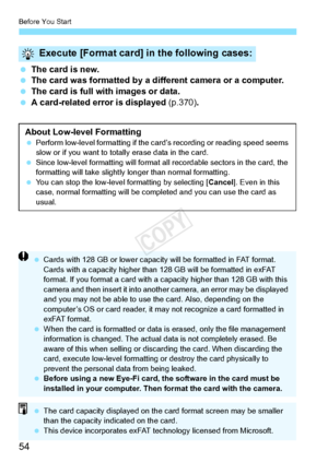 Page 54Before You Start
54
 The card is new.
  The card was formatted by a diff erent camera or a computer.
  The card is full with images or data.
  A card-related error is displayed  (p.370).
Execute [Format card] in the following cases:
About Low-level Formatting Perform low-level formatti ng if the card’s recording or reading speed seems 
slow or if you want to tota lly erase data in the card.
  Since low-level formatting will format  all recordable sectors in the card, the 
formatting will take slightly...