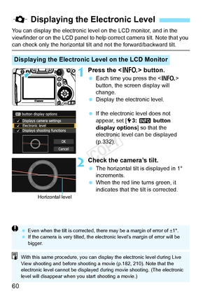 Page 6060
You can display the electronic level on the LCD monitor, and in the 
viewfinder or on the LCD panel to help correct camera tilt. Note that you 
can check only the horizontal tilt and not the forward/backward tilt.
1Press the  button.
 Each time you press the < B> 
button, the screen display will 
change.
  Display the electronic level.
  If the electronic level does not 
appear, set [ 53:  z  button 
display options ] so that the 
electronic level can be displayed 
(p.332).
2Check the camera’s tilt....