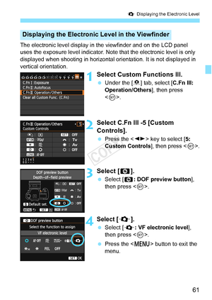 Page 6161
Q Displaying the Electronic Level
The electronic level display in the viewfinder and on the LCD panel 
uses the exposure level indicator. Note that the electronic level is only 
displayed when shooting in horizontal or ientation. It is not displayed in 
vertical orientation.
1Select Custom Functions III.
  Under the [ 8] tab, select [C.Fn III: 
Operation/Others ], then press 
< 0 >.
2Select C.Fn III -5 [Custom 
Controls].
  Press the < U> key to select [ 5: 
Custom Controls], then press .
3Select...