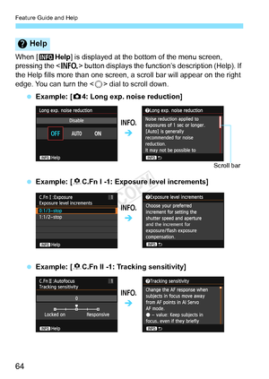 Page 64Feature Guide and Help
64
When [zHelp] is displayed at the bottom of the menu screen, 
pressing the < B> button displays the function’s description (Help). If 
the Help fills more than one screen , a scroll bar will appear on the right 
edge. You can turn the < 5> dial to scroll down.
  Example: [ z4: Long exp. noise reduction]
  Example: [ 8C.Fn I -1: Exposure level increments]
  Example: [ 8C.Fn II -1: Tracking sensitivity]
Help
B
Î
Scroll bar
B
Î
B
Î
COPY  