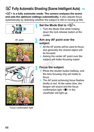 Page 6666
 is a fully automatic mode. The camera analyzes the scene 
and sets the optimum settings automatically.  It also adjusts focus 
automatically by detecting whether the subject is still or moving (p.69\
).
1Set the Mode Dial to .
 Turn the Mode Dial while holding 
down the lock release button at the 
center.
2Aim any AF point over the 
subject.
 All the AF points will be used to focus, 
and generally the closest object will 
be focused.
  Aiming the center AF point over the 
subject will make focusing...