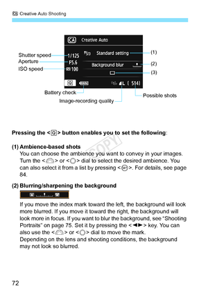 Page 72C Creative Auto Shooting
72
Pressing the < Q> button enables you to set the following :
(1) Ambience-based shots You can choose the ambience you want  to convey in your images. 
Turn the < 6> or < 5> dial to select the desired ambience. You 
can also select it from a list by pressing < 0>. For details, see page 
84.
(2) Blurring/sharpening the background
If you move the index mark toward  the left, the background will look 
more blurred. If you move it to ward the right, the background will 
look more in...