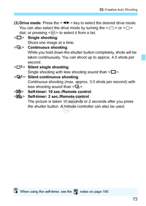 Page 7373
C Creative Auto Shooting
(3) Drive mode : Press the  key to select the desired drive mode. 
You can also select the drive mode by turning the < 6> or < 5> 
dial, or pressing < 0> to select it from a list.
< u >  Single shooting :
Shoot one image at a time.
< i >  Continuous shooting :
While you hold down the shutte r button completely, shots will be 
taken continuously. You can shoot  up to approx. 4.5 shots per 
second.
< B >Silent single shooting:
Single shooting with less shooting sound than < u>....