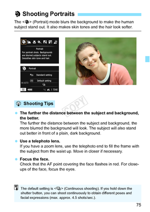 Page 7575
The  (Portrait) mode blurs the background to make the human 
subject stand out. It also makes skin tones and the hair look softer.
  The further the distance between the subject and background, 
the better.
The further the distance between t he subject and background, the 
more blurred the background will l ook. The subject will also stand 
out better in front of a plain, dark background.
  Use a telephoto lens.
If you have a zoom lens, use the telephoto end to fill the frame with 
the subject from...