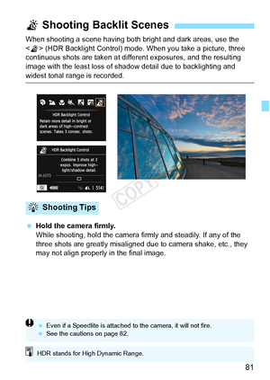 Page 8181
When shooting a scene having both bright and dark areas, use the 
 (HDR Backlight Control) mode. When you take a picture, three 
continuous shots are taken at different exposures, and the resulting 
image with the least loss of shadow  detail due to backlighting and 
widest tonal range is recorded. 
 Hold the camera firmly.
While shooting, hold the camera firmly and steadily. If any of the 
three shots are greatly misaligned due  to camera shake, etc., they 
may not align properly in the final image....