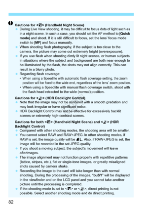 Page 8282
Cautions for  (Handheld Night Scene)
  During Live View shooting, it may be di fficult to focus dots of light such as 
in a night scene. In such a case,  you should set the AF method to [ Quick 
mode ] and shoot. If it is still difficult  to focus, set the lens’ focus mode 
switch to [ MF] and focus manually.
  When shooting flash phot ography, if the subject is too close to the 
camera, the picture may come out  extremely bright (overexposure).
  If you use flash when sh ooting dimly lit night...