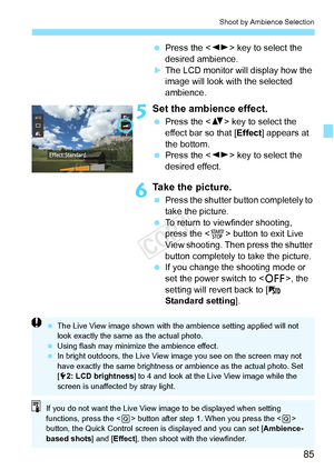 Page 8585
Shoot by Ambience Selection
 Press the < U> key to select the 
desired ambience.
XThe LCD monitor will display how the 
image will look with the selected 
ambience.
5Set the ambience effect.
  Press the < V> key to select the 
effect bar so that [ Effect] appears at 
the bottom.
  Press the < U> key to select the 
desired effect.
6Take the picture.
  Press the shutter button completely to 
take the picture.
  To return to viewfinder shooting, 
press the < 0> button to exit Live 
View shooting. Then...