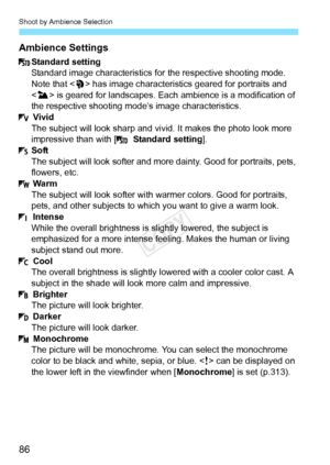 Page 86Shoot by Ambience Selection
86 Ambience Settings
Standard setting
Standard image characteristics for the respective shooting mode. 
Note that < 2> has image characteristics geared for portraits and 
< 3 > is geared for landscapes. Each  ambience is a modification of 
the respective shooting mode’s image characteristics. Vivid
The subject will look sharp and vi vid. It makes the photo look more 
impressive than with [   Standard setting].
Soft
The subject will look softer and mo re dainty. Good for...