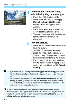 Page 88Shoot by Lighting or Scene Type
88
4On the Quick Control screen, 
select the lighting or scene type.
 Press the < Q> button ( 7).
  Press the < V> key to select [  
Default setting ]. [Light/scene-
based shots ] will appear on the 
screen.
  Press the < U> key to select the 
desired lighting or scene type.
XThe resulting image with the selected 
lighting or scene type will be 
displayed.
5Take the picture.
  Press the shutter button completely to 
take the picture.
  To return to viewfinder shooting,...