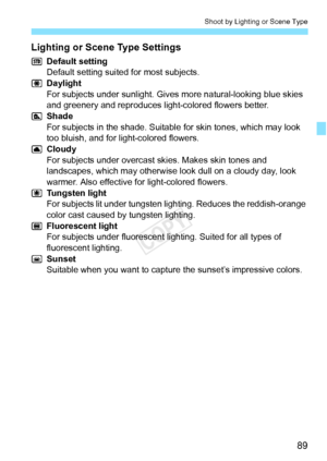 Page 8989
Shoot by Lighting or Scene Type
Lighting or Scene Type Settings
Default setting
Default setting suited for most subjects.
Daylight
For subjects under sunlight. Gives more natural-looking blue skies 
and greenery and reproduces light-colored flowers better.
Shade
For subjects in the shade. Suitable for skin tones, which may look 
too bluish, and for light-colored flowers.
Cloudy
For subjects under overcast skies. Makes skin tones and 
landscapes, which may otherwise look dull on a cloudy day, look...