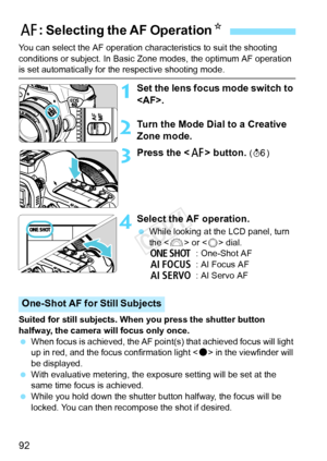 Page 9292
You can select the AF operation characteristics to suit the shooting 
conditions or subject. In Basic Zo ne modes, the optimum AF operation 
is set automatically for the respective shooting mode.
1Set the lens focus mode switch to 
.
2Turn the Mode Dial to a Creative 
Zone mode.
3Press the  button. (9 )
4Select the AF operation.
 While looking at the LCD panel, turn 
the < 6> or < 5> dial.
X : One-Shot AF
9 : AI Focus AF
Z : AI Servo AF
Suited for still subjects. When you press the shutter button...