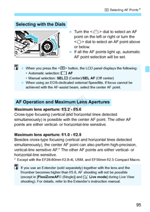 Page 9595
S Selecting AF Points N
 Turn the < 6> dial to select an AF 
point on the left or right or turn the 
< 5 > dial to select an AF point above 
or below.
  If all the AF points light up, automatic 
AF point selection will be set.
Maximum lens aperture: f/3.2 - f/5.6
Cross-type focusing (vertical and horizontal lines detected 
simultaneously) is possible with the center AF point. The other AF 
points are either vertical- or horizontal-line sensitive.
Maximum lens aperture: f/1.0 - f/2.8
Besides cross-type...