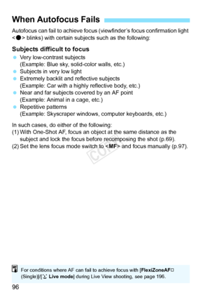 Page 9696
Autofocus can fail to achieve focus (viewfinder’s focus confirmation light 
< o > blinks) with certain subjects such as the following:
Subjects difficult to focus
  Very low-contrast subjects
(Example: Blue sky, solid-color walls, etc.)
  Subjects in very low light
  Extremely backlit and  reflective subjects
(Example: Car with a highly reflective body, etc.)
  Near and far subjects covered by an AF point
(Example: Animal in a cage, etc.)
  Repetitive patterns
(Example: Skyscraper windows,  computer...