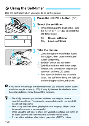 Page 100100
Use the self-timer when you want to be in the picture.
1Press the  button. (9 )
2Select the self-timer.
 While looking at the LCD panel, turn 
the < 6> or < 5> dial to select the 
self-timer delay.
Q : 10-sec. self-timer
k : 2-sec. self-timer
3Take the picture.
 Look through the viewfinder, focus 
the subject, then press the shutter 
button completely.
XYou can check the self-timer 
operation with the self-timer lamp, 
beeper, and countdown display (in 
seconds) on the LCD panel.
XTwo seconds before...