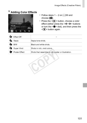 Page 101101
Image	Effects	(Creative	Filters)
Adding	Color	EffectszzFollow	steps	1	–	2	on	=		99	and	choose	[].
zzPress	the		button,	choose	a	color	effect	(either	press	the		buttons	or	turn	the		dial),	and	then	press	the		button	again.
Effect	Off –
Sepia
Sepia	tone	shots.
B/WBlack	and	white	shots.
Super	Vivid Shots	in	rich,	vivid	colors.
Poster	Effect Shots	that	resemble	an	old	poster	or	illustration.  
COPY  
