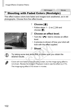 Page 102102
Image	Effects	(Creative	Filters)
Still	ImagesMovies
Shooting with Faded Colors (Nostalgic)
This	effect	makes	colors	look	faded	and	images	look	weathered,	as	in	old	photographs.	Choose	from	five	effect	levels.
1	 Choose	[].
zzFollow	steps	1	–	2	on	=		99	and	choose	[].
2	 Choose	an	effect	level.
zzTurn	the		dial	to	choose	an	effect	level.
XXA	preview	is	shown	of	how	your	shot	will	look	with	the	effect	applied.
3	 Shoot.
•	Try	taking	some	test	shots	first,	to	make	sure	you	obtain	the	desired	results.
•...